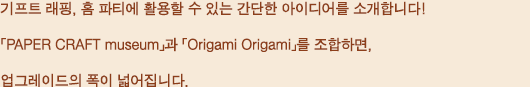 기프트 래핑, 홈 파티에 활용할 수 있는 간단한 아이디어를 소개합니다! 「PAPER CRAFT museum」과 「Origami Origami」를 조합하면, 업그레이드의 폭이 넓어집니다.